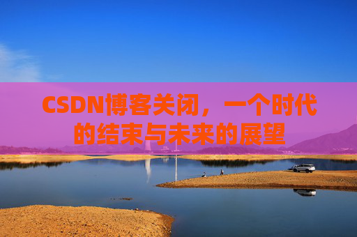 CSDN博客关闭，一个时代的结束与未来的展望